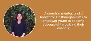 A coach, a mentor, and a facilitator, Dr. Banerjee aims to empower youth to become successful in realizing their dreams