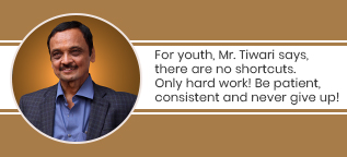 For youth, Mr. Tiwari says, there are no shortcuts. Only hard work! Be patient, consistent and never give up!