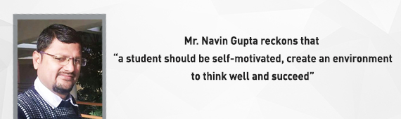 Mr. Navin Gupta reckons that “a student should be self-motivated, create an environment to think well and succeed”